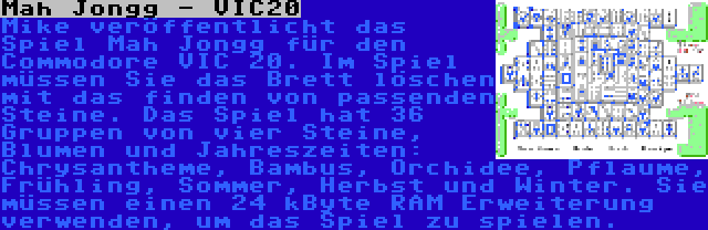 Mah Jongg - VIC20 | Mike veröffentlicht das Spiel Mah Jongg für den Commodore VIC 20. Im Spiel müssen Sie das Brett löschen mit das finden von passenden Steine. Das Spiel hat 36 Gruppen von vier Steine, Blumen und Jahreszeiten: Chrysantheme, Bambus, Orchidee, Pflaume, Frühling, Sommer, Herbst und Winter. Sie müssen einen 24 kByte RAM Erweiterung verwenden, um das Spiel zu spielen.