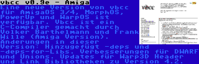 vbcc v0.9e - Amiga | Eine neue Version von vbcc für AmigaOS 3/4, MorphOS, PowerUp und WarpOS ist verfügbar. Vbcc ist ein C-Compiler gemacht durch Volker Barthelmann und Frank Wille (Amiga Version). Änderungen in dieser Version: Hinzugefügt -deps und -deps-for-Libs. Verbesserungen für DWARF und Unions. Updates für Warp3D Header und Link Bibliotheken zu Version 4.2.