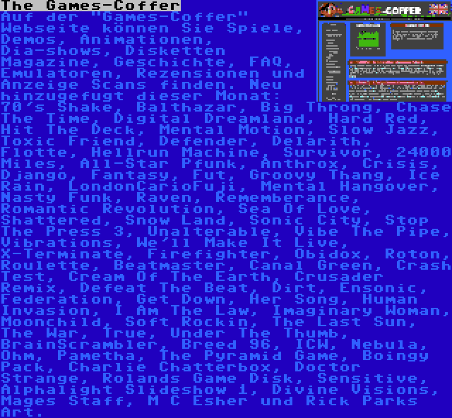The Games-Coffer | Auf der Games-Coffer Webseite können Sie Spiele, Demos, Animationen, Dia-shows, Disketten Magazine, Geschichte, FAQ, Emulatoren, Rezensionen und Anzeige Scans finden. Neu hinzugefugt dieser Monat: 70's Shake, Balthazar, Big Throng, Chase The Time, Digital Dreamland, Hard Red, Hit The Deck, Mental Motion, Slow Jazz, Toxic Friend, Defender, Delarith, Flotte, Hellrun Machine, Survivor, 24000 Miles, All-Star Pfunk, Anthrox, Crisis, Django, Fantasy, Fut, Groovy Thang, Ice Rain, LondonCarioFuji, Mental Hangover, Nasty Funk, Raven, Rememberance, Romantic Revolution, Sea Of Love, Shattered, Snow Land, Sonic City, Stop The Press 3, Unalterable, Vibe The Pipe, Vibrations, We'll Make It Live, X-Terminate, Firefighter, Obidox, Roton, Roulette, Beatmaster, Canal Green, Crash Test, Cream Of The Earth, Crusader Remix, Defeat The Beat, Dirt, Ensonic, Federation, Get Down, Her Song, Human Invasion, I Am The Law, Imaginary Woman, Moonchild, Soft Rockin, The Last Sun, The War, True, Under The Thumb, BrainScrambler, Breed 96, ICW, Nebula, Ohm, Pametha, The Pyramid Game, Boingy Pack, Charlie Chatterbox, Doctor Strange, Rolands Game Disk, Sensitive, Alphalight Slideshow 1, Divine Visions, Mages Staff, M C Esher und Rick Parks Art.