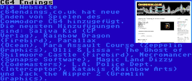 C64 Endings | Die Webseite c64endings.co.uk hat neue Enden von Spielen des Commodore C64 hinzugefügt. Die neusten Hinzufügungen sind: Saliva Kid (CP Verlag), Rainbow Dragon (Firebird), Parallax (Ocean), Para Assault Course (Zeppelin Graphics), Olli & Lissa - The Ghost of Shilmoore Castle (Firebird), Necromancer (Synapse Software), Magic Land Dizzy (Codemasters), L.A. Police Dept. (Interceptor), Katakis (Rainbow Arts) und Jack the Nipper 2 (Gremlin Graphics).