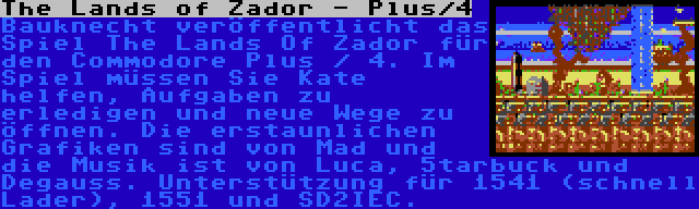 The Lands of Zador - Plus/4 | Bauknecht veröffentlicht das Spiel The Lands Of Zador für den Commodore Plus / 4. Im Spiel müssen Sie Kate helfen, Aufgaben zu erledigen und neue Wege zu öffnen. Die erstaunlichen Grafiken sind von Mad und die Musik ist von Luca, 5tarbuck und Degauss. Unterstützung für 1541 (schnell Lader), 1551 und SD2IEC.