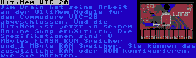 UltiMem VIC-20 | Jim Brain hat seine Arbeit an der UltiMem Module für den Commodore VIC-20 abgeschlossen. Und die UltiMem ist jetzt in seinem Online-Shop erhältlich. Die Spezifikationen sind: 8 MBytes FLASH ROM Speicher und 1 MByte RAM Speicher. Sie können das zusätzliche RAM oder ROM konfigurieren, wie Sie möchten.