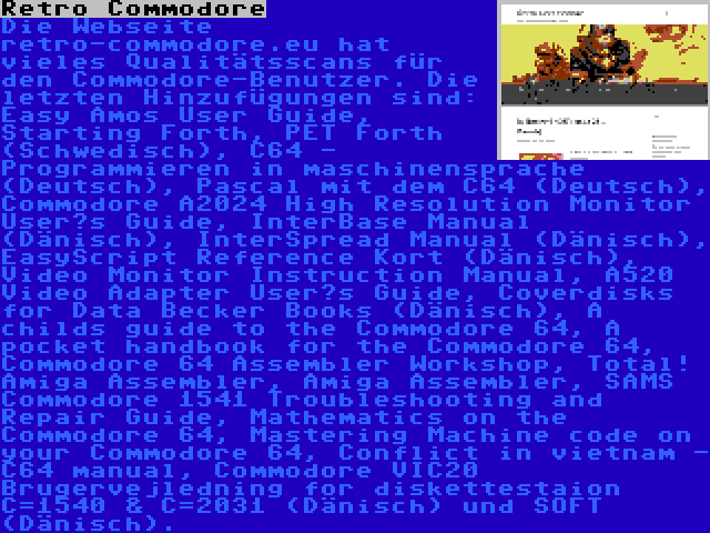 Retro Commodore | Die Webseite retro-commodore.eu hat vieles Qualitätsscans für den Commodore-Benutzer. Die letzten Hinzufügungen sind: Easy Amos User Guide, Starting Forth, PET Forth (Schwedisch), C64 - Programmieren in maschinensprache (Deutsch), Pascal mit dem C64 (Deutsch), Commodore A2024 High Resolution Monitor User’s Guide, InterBase Manual (Dänisch), InterSpread Manual (Dänisch), EasyScript Reference Kort (Dänisch), Video Monitor Instruction Manual, A520 Video Adapter User’s Guide, Coverdisks for Data Becker Books (Dänisch), A childs guide to the Commodore 64, A pocket handbook for the Commodore 64, Commodore 64 Assembler Workshop, Total! Amiga Assembler, Amiga Assembler, SAMS Commodore 1541 Troubleshooting and Repair Guide, Mathematics on the Commodore 64, Mastering Machine code on your Commodore 64, Conflict in vietnam - C64 manual, Commodore VIC20 Brugervejledning for diskettestaion C=1540 & C=2031 (Dänisch) und SOFT (Dänisch).