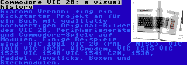 Commodore VIC 20: a visual history | Giacomo Vernoni fing ein Kickstarter Projekt an für ein Buch mit qualitativ hochwertigen Original-Bilder des VIC 20, Peripheriegeräte und Commodore-Spiele auf Modulen. Einige Beispiele sind: VIC 1001 VIC 20 (PAL / NTSC), VIC 1010 VIC 1020, VICmodem, VIC 1515 VIC 1525 VIC 1540 VIC 1541 C2N, 1530, Paddel, Joysticks, Boxen und Steckmodulen.