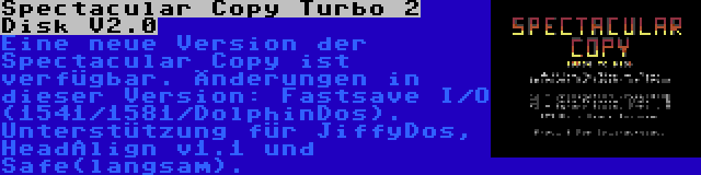 Spectacular Copy Turbo 2 Disk V2.0 | Eine neue Version der Spectacular Copy ist verfügbar. Änderungen in dieser Version: Fastsave I/O (1541/1581/DolphinDos). Unterstützung für JiffyDos, HeadAlign v1.1 und Safe(langsam).