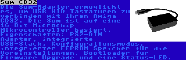 Sum CD32 | Die Sum-Adapter ermöglicht es, um USB HID Tastaturen zu verbinden mit Ihren Amiga CD32. Die Sum ist auf eine 16-Bit Microchip Mikrocontroller basiert. Eigenschaften: PS2-DIN Adapter, integrierte USB-Stack, Konfigurationsmodus, integrierter EEPROM Speicher für die Voreinstellungen, Bootloader für Firmware Upgrade und eine Status-LED.