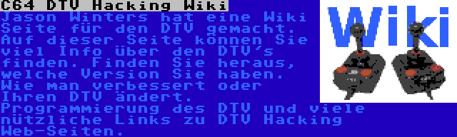 C64 DTV Hacking Wiki | Jason Winters hat eine Wiki Seite für den DTV gemacht. Auf dieser Seite können Sie viel Info über den DTV's finden. Finden Sie heraus, welche Version Sie haben. Wie man verbessert oder Ihren DTV ändert. Programmierung des DTV und viele nützliche Links zu DTV Hacking Web-Seiten.