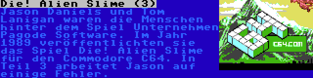 Die! Alien Slime (3) | Jason Daniels und Tom Lanigan waren die Menschen hinter dem Spiel Unternehmen Pagode Software. Im Jahr 1989 veröffentlichten sie das Spiel Die! Alien Slime für den Commodore C64. In Teil 3 arbeitet Jason auf einige Fehler.