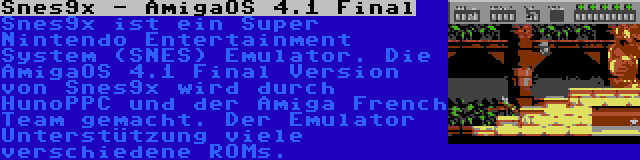 Snes9x - AmigaOS 4.1 Final | Snes9x ist ein Super Nintendo Entertainment System (SNES) Emulator. Die AmigaOS 4.1 Final Version von Snes9x wird durch HunoPPC und der Amiga French Team gemacht. Der Emulator Unterstützung viele verschiedene ROMs.