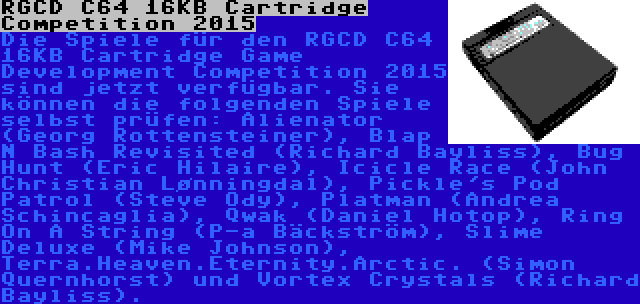 RGCD C64 16KB Cartridge Competition 2015 | Die Spiele für den RGCD C64 16KB Cartridge Game Development Competition 2015 sind jetzt verfügbar. Sie können die folgenden Spiele selbst prüfen: Alienator (Georg Rottensteiner), Blap N Bash Revisited (Richard Bayliss), Bug Hunt (Eric Hilaire), Icicle Race (John Christian Lønningdal), Pickle's Pod Patrol (Steve Ody), Platman (Andrea Schincaglia), Qwak (Daniel Hotop), Ring On A String (P-a Bäckström), Slime Deluxe (Mike Johnson), Terra.Heaven.Eternity.Arctic. (Simon Quernhorst) und Vortex Crystals (Richard Bayliss).