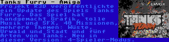 Tanks Furry - Amiga | Projekt R3D veröffentlichte ein Update des Spiels Tanks Furry. Das Spiel hat handgemacht Grafik, tolle Musik und SFX, 40 Missionen, mehrere Themen: Wüste, Urwald und Stadt und fünf Arten von Tanks. Neu in dieser Version: 4-Spieler-Modus.