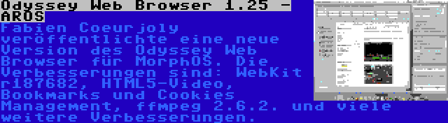 Odyssey Web Browser 1.25 - AROS | Fabien Coeurjoly veröffentlichte eine neue Version des Odyssey Web Browser für MorphOS. Die Verbesserungen sind: WebKit r187682, HTML5-Video, Bookmarks und Cookies Management, ffmpeg 2.6.2. und viele weitere Verbesserungen.