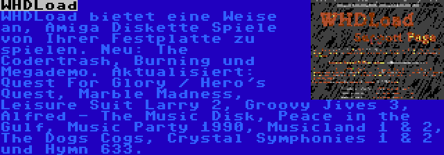 WHDLoad | WHDLoad bietet eine Weise an, Amiga Diskette Spiele von Ihrer Festplatte zu spielen. Neu: The Codertrash, Burning und Megademo. Aktualisiert: Quest For Glory / Hero's Quest, Marble Madness, Leisure Suit Larry 2, Groovy Jives 3, Alfred - The Music Disk, Peace in the Gulf, Music Party 1990, Musicland 1 & 2, The Dogs Cogs, Crystal Symphonies 1 & 2 und Hymn 633.