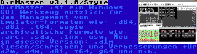 DirMaster v3.1.0/Style | DirMaster ist ein Windows GUI Werkzeug nützlich für das Management von Emulator-Formaten wie: .d64, .d81, .t64, sowie archivalische Formate wie: .arc, .sda, .lnx, usw. Neu in dieser Version: .d1m (lesen/schreiben) und Verbesserungen für d2m, d4m, d81, t64, g64 und nib.