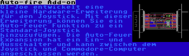 Auto-fire Add-on | GI-Joe entwickelt eine kleine Hardware-Erweiterung für den Joystick. Mit dieser Erweiterung können Sie ein Auto-Feuer Funktion zu ein Standard-Joystick hinzuzufügen. Die Auto-Feuer Expansion hat ein Ein- und Ausschalter und kann zwischen dem Joystick und Commodore-Computer angeschlossen werden.