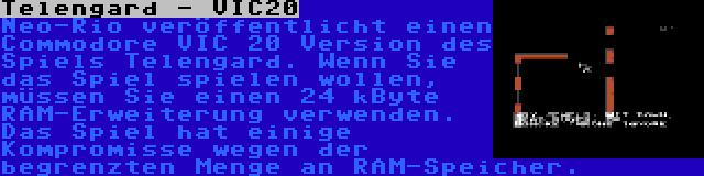 Telengard - VIC20 | Neo-Rio veröffentlicht einen Commodore VIC 20 Version des Spiels Telengard. Wenn Sie das Spiel spielen wollen, müssen Sie einen 24 kByte RAM-Erweiterung verwenden. Das Spiel hat einige Kompromisse wegen der begrenzten Menge an RAM-Speicher.