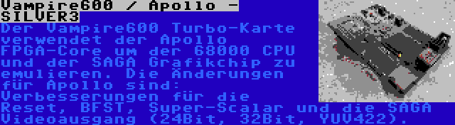 Vampire600 / Apollo - SILVER3 | Der Vampire600 Turbo-Karte verwendet der Apollo FPGA-Core um der 68000 CPU und der SAGA Grafikchip zu emulieren. Die Änderungen für Apollo sind: Verbesserungen für die Reset, BFST, Super-Scalar und die SAGA Videoausgang (24Bit, 32Bit, YUV422).