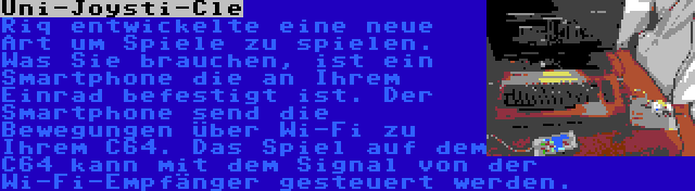 Uni-Joysti-Cle | Riq entwickelte eine neue Art um Spiele zu spielen. Was Sie brauchen, ist ein Smartphone die an Ihrem Einrad befestigt ist. Der Smartphone send die Bewegungen über Wi-Fi zu Ihrem C64. Das Spiel auf dem C64 kann mit dem Signal von der Wi-Fi-Empfänger gesteuert werden.