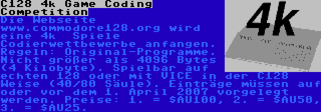 C128 4k Game Coding Competition | Die Webseite www.commodore128.org wird eine 4k  Spiele Codierwettbewerbe anfangen. Regeln: Original-Programme. Nicht größer als 4096 Bytes (4 Kilobyte). Spielbar auf echten 128 oder mit VICE in der C128 Weise (40/80 Säule). Einträge müssen auf oder vor dem 1. April 2007 vorgelegt werden. Preise: 1. = $AU100, 2. = $AU50, 3. = $AU25.