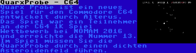 QuarxProbe - C64 | Quarx Probe ist ein neues Spiel für den Commodore C64 entwickelt durch Alterus. Das Spiel war ein Teilnehmer an der C64 1K Spiel Wettbewerb bei NOMAM 2016 und erreichte die Nummer 13. Im Spiel müssen Sie die QuarxProbe durch einen dichten Asteroidenfeld führen.