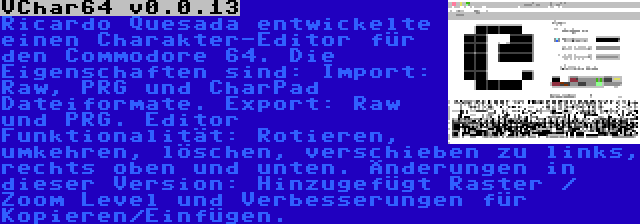 VChar64 v0.0.13 | Ricardo Quesada entwickelte einen Charakter-Editor für den Commodore 64. Die Eigenschaften sind: Import: Raw, PRG und CharPad Dateiformate. Export: Raw und PRG. Editor Funktionalität: Rotieren, umkehren, löschen, verschieben zu links, rechts oben und unten. Änderungen in dieser Version: Hinzugefügt Raster / Zoom Level und Verbesserungen für Kopieren/Einfügen.