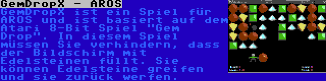 GemDropX - AROS | GemDropX ist ein Spiel für AROS und ist basiert auf dem Atari 8-Bit Spiel Gem Drop. In diesem Spiel müssen Sie verhindern, dass der Bildschirm mit Edelsteinen füllt. Sie können Edelsteine greifen und sie zurück werfen.