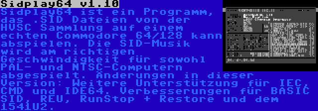 Sidplay64 v1.10 | Sidplay64 ist ein Programm, das .SID Dateien von der HVSC Sammlung auf einem echten Commodore 64/128 kann abspielen. Die SID-Musik wird am richtigen Geschwindigkeit für sowohl PAL- und NTSC-Computern abgespielt. Änderungen in dieser Version: Weitere Unterstützung für IEC, CMD und IDE64. Verbesserungen für BASIC SID, REU, RunStop + Restore und dem 1541U2.