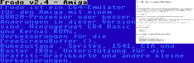 Frodo v2.4 - Amiga | Frodo ist ein C64-Emulator für den Amiga mit einem 68020-Prozessor oder besser. Änderungen in dieser Version sind: Hinzugefugt C64 Basic und Kernal ROMs, Verbesserungen für die FreeScreenBuffer (), Ruhezustand , Sprites, 1541, CIA und Raster IRQs. Unterstützung für die Graffiti-Grafikkarte und andere kleine Verbesserungen.