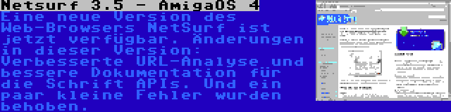 Netsurf 3.5 - AmigaOS 4 | Eine neue Version des Web-Browsers NetSurf ist jetzt verfügbar. Änderungen in dieser Version: Verbesserte URL-Analyse und bessere Dokumentation für die Schrift APIs. Und ein paar kleine Fehler wurden behoben.