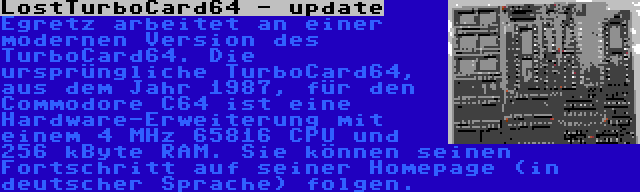 LostTurboCard64 - update | Egretz arbeitet an einer modernen Version des TurboCard64. Die ursprüngliche TurboCard64, aus dem Jahr 1987, für den Commodore C64 ist eine Hardware-Erweiterung mit einem 4 MHz 65816 CPU und 256 kByte RAM. Sie können seinen Fortschritt auf seiner Homepage (in deutscher Sprache) folgen.