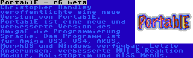 PortablE - r6 beta | Christopher Handley veröffentlichte eine neue Version von PortablE. PortablE ist eine neue und verbesserte Version des AmigaE die Programmierung Sprache. Das Programm ist für Amiga OS3, OS4, AROS, MorphOS und Windows verfügbar. Letzte Änderungen: verbesserte MUI & Reaktion Module, NoListOptim und AISS Menüs.