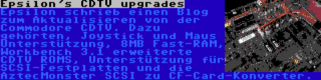 Epsilon's CDTV upgrades | Epsilon schrieb einen Blog zum Aktualisieren von der Commodore CDTV. Dazu gehörten, Joystick und Maus Unterstützung, 8MB Fast-RAM, Workbench 3.1 erweiterte CDTV ROMS, Unterstützung für SCSI-Festplatten und die AztecMonster SCSI zu CF-Card-Konverter.