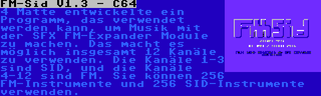 FM-Sid V1.3 - C64 | 4 Matte entwickelte ein Programm, das verwendet werden kann, um Musik mit der SFX FM-Expander Module zu machen. Das macht es möglich insgesamt 12 Kanäle zu verwenden. Die Kanäle 1-3 sind SID, und die Kanäle 4-12 sind FM. Sie können 256 FM-Instrumente und 256 SID-Instrumente verwenden.