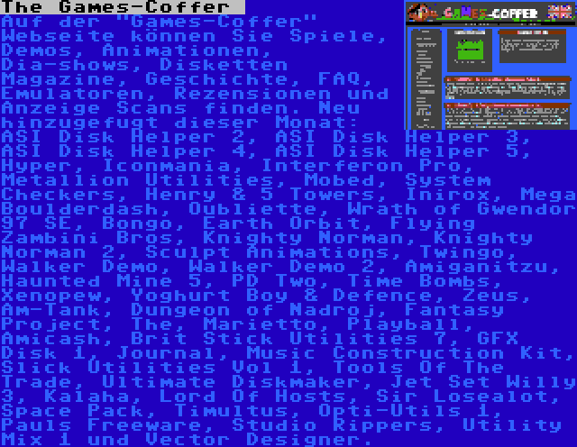 The Games-Coffer  | Auf der Games-Coffer Webseite können Sie Spiele, Demos, Animationen, Dia-shows, Disketten Magazine, Geschichte, FAQ, Emulatoren, Rezensionen und Anzeige Scans finden. Neu hinzugefugt dieser Monat: ASI Disk Helper 2, ASI Disk Helper 3, ASI Disk Helper 4, ASI Disk Helper 5, Hyper, Iconmania, Interferon Pro, Metallion Utilities, Mobed, System Checkers, Henry & 5 Towers, Inirox, Mega Boulderdash, Oubliette, Wrath of Gwendor 97 SE, Bongo, Earth Orbit, Flying Zambini Bros, Knighty Norman, Knighty Norman 2, Sculpt Animations, Twingo, Walker Demo, Walker Demo 2, Amiganitzu, Haunted Mine 5, PD Two, Time Bombs, Xenopew, Yoghurt Boy & Defence, Zeus, Am-Tank, Dungeon of Nadroj, Fantasy Project, The, Marietto, Playball, Amicash, Brit Stick Utilities 7, GFX Disk 1, Journal, Music Construction Kit, Slick Utilities Vol 1, Tools Of The Trade, Ultimate Diskmaker, Jet Set Willy 3, Kalaha, Lord Of Hosts, Sir Losealot, Space Pack, Timultus, Opti-Utils 1, Pauls Freeware, Studio Rippers, Utility Mix 1 und Vector Designer.