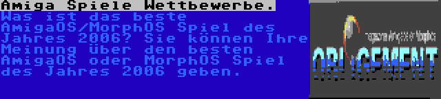 Amiga Spiele Wettbewerbe. | Was ist das beste AmigaOS/MorphOS Spiel des Jahres 2006? Sie können Ihre Meinung über den besten AmigaOS oder MorphOS Spiel des Jahres 2006 geben.