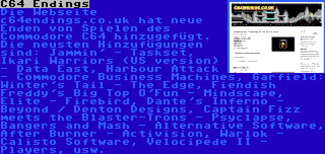 C64 Endings | Die Webseite c64endings.co.uk hat neue Enden von Spielen des Commodore C64 hinzugefügt. Die neusten Hinzufügungen sind: Jammin' - Taskset, Ikari Warriors (US version) - Data East, Harbour Attack - Commodore Business Machines, Garfield: Winter's Tail - The Edge, Fiendish Freddy's Big Top O'Fun - Mindscape, Elite - Firebird, Dante's Inferno - Beyond / Denton Designs, Captain Fizz meets the Blaster-Trons - Psyclapse, Bangers and Mash - Alternative Software, After Burner - Activision, Warlok - Calisto Software, Velocipede II - Players, usw.