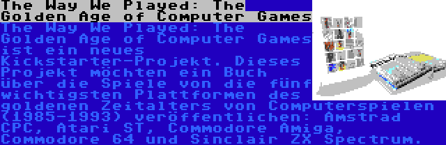 The Way We Played: The Golden Age of Computer Games | The Way We Played: The Golden Age of Computer Games ist ein neues Kickstarter-Projekt. Dieses Projekt möchten ein Buch über die Spiele von die fünf wichtigsten Plattformen des goldenen Zeitalters von Computerspielen (1985-1993) veröffentlichen: Amstrad CPC, Atari ST, Commodore Amiga, Commodore 64 und Sinclair ZX Spectrum.