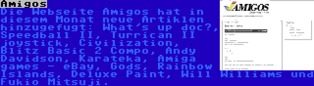 Amigos | Die Webseite Amigos hat in diesem Monat neue Artiklen hinzugefugt: What's up doc?, Speedball II, Turrican II joystick, Civilization, Blitz Basic 2 Compo, Andy Davidson, Karateka, Amiga games - eBay, Gods, Rainbow Islands, Deluxe Paint, Will Williams und Fukio Mitsuji.