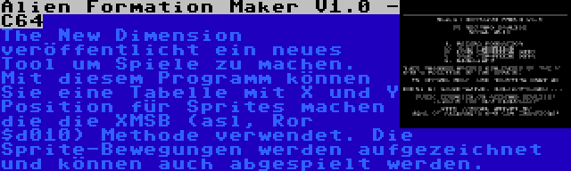 Alien Formation Maker V1.0 - C64 | The New Dimension veröffentlicht ein neues Tool um Spiele zu machen. Mit diesem Programm können Sie eine Tabelle mit X und Y Position für Sprites machen die die XMSB (asl, Ror $d010) Methode verwendet. Die Sprite-Bewegungen werden aufgezeichnet und können auch abgespielt werden.