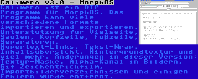 Calimero v3.0 - MorphOS | Calimero ist ein DTP Programm für MorphOS. Das Programm kann viele verschiedene Formate importieren und exportieren. Unterstützung für Vielseite, Säulen, Kopfzeile, Fußzeile, Separatoren, Hypertext-Links, Tekst-Wrap, Inhaltsübersicht, Hintergrundtextur und viel mehr. Änderungen in dieser Version: Textur-Maske, Alpha-Kanal in Bildern, Gif Zeichentrickfilm, Importbilderverzeichnissen und einigen Fehlern wurde entfernt.