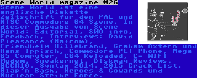 Scene World magazine #26 | Scene World ist eine englische Diskette Zeitschrift für den PAL und NTSC Commodore 64 Szene. In dieser Ausgabe von Scene World: Editorial, SWO info, Feedback, Interviews: David Pleasance (Nafcom), Friendhelm Hillebrand, Graham Axtern und Hans Ippisch, Commodore PET Phone, Mega 65 Computer, C64 Reloaded, C= WIFI Modem, Sneakernet, Diskmag Reviews, BCC#10, Syntax 2014, 2015 Crack List, Blap'n Bash, Heroes & Cowards und Nuclear Strike Force.