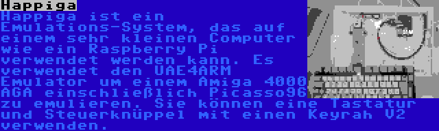 Happiga | Happiga ist ein Emulations-System, das auf einem sehr kleinen Computer wie ein Raspberry Pi verwendet werden kann. Es verwendet den UAE4ARM Emulator um einem Amiga 4000 AGA einschließlich Picasso96 zu emulieren. Sie können eine Tastatur und Steuerknüppel mit einen Keyrah V2 verwenden.