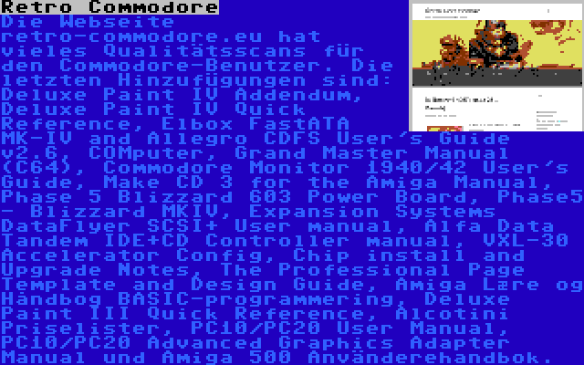 Retro Commodore | Die Webseite retro-commodore.eu hat vieles Qualitätsscans für den Commodore-Benutzer. Die letzten Hinzufügungen sind: Deluxe Paint IV Addendum, Deluxe Paint IV Quick Reference, Elbox FastATA MK-IV and Allegro CDFS User's Guide v2.6, COMputer, Grand Master Manual (C64), Commodore Monitor 1940/42 User's Guide, Make CD 3 for the Amiga Manual, Phase 5 Blizzard 603 Power Board, Phase5 - Blizzard MKIV, Expansion Systems DataFlyer SCSI+ User manual, Alfa Data Tandem IDE+CD Controller manual, VXL-30 Accelerator Config, Chip install and Upgrade Notes, The Professional Page Template and Design Guide, Amiga Lære og Håndbog BASIC-programmering, Deluxe Paint III Quick Reference, Alcotini Priselister, PC10/PC20 User Manual, PC10/PC20 Advanced Graphics Adapter Manual und Amiga 500 Använderehandbok.