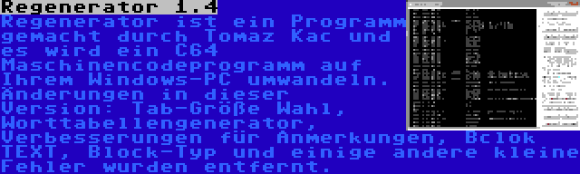 Regenerator 1.4 | Regenerator ist ein Programm gemacht durch Tomaz Kac und es wird ein C64 Maschinencodeprogramm auf Ihrem Windows-PC umwandeln. Änderungen in dieser Version: Tab-Größe Wahl, Worttabellengenerator, Verbesserungen für Anmerkungen, Bclok TEXT, Block-Typ und einige andere kleine Fehler wurden entfernt.