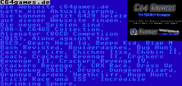 C64games.de | Die Webseite c64games.de hatte eine Aktualisierung. Sie können jetzt 6429 Spiele auf dieser Webseite finden. Die neuen Spielen sind: 200-1 C64GS Collection, Alienator (RGCD Competiion 2015), Alone against the BSE9, Beach Head Id, Beppe Kid, Blap N Bash Revisted, Boulderdashes, Bug Hunt, Castle of Life, Chichen Itza, Chobin II, Coach, Crackers Revenge II, Crackers Revenge III, Crackers Revenge IV, Crackers Revenge V, CRX Race, Dress Up (Steveboy 2016), Drugs, Dungeon Wizard, Grannys Garden, Heathcliff, Hugo Hunt, Icicle Race und ISS - Incredible Shrinking Sphere.