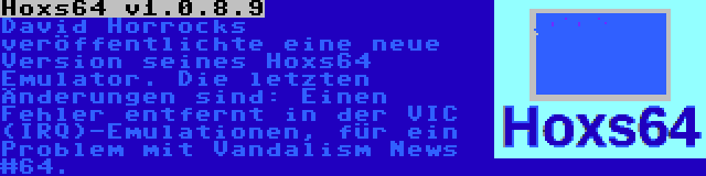 Hoxs64 v1.0.8.9 | David Horrocks veröffentlichte eine neue Version seines Hoxs64 Emulator. Die letzten Änderungen sind: Einen Fehler entfernt in der VIC (IRQ)-Emulationen, für ein Problem mit Vandalism News #64.