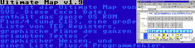 Ultimate Map v1.9 | Das ist die Ultimate Map von SVS. Diese Excel Datei enthält das ganze OS ROM Plus/4 (und C16), eine große Liste von TED Registers, graphische Pläne des ganzen erlaubten Textes / graphischer Weisen, und eines Liste Plus/4 Programmfehler.