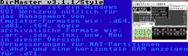 DirMaster v3.1.1/Style | DirMaster ist ein Windows GUI Werkzeug nützlich für das Management von Emulator-Formaten wie: .d64, .d81, .t64, sowie archivalische Formate wie: .arc, .sda, .lnx, usw. Neu in dieser Version: Verbesserungen für NAT-Partitionen (.dhd) und eine horizontale BAM anzeigen für .d71.