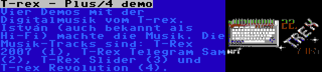 T-rex - Plus/4 demo | Vier Demos mit der Digitalmusik vom T-rex. István (auch bekannt als Hi-Fi) machte die Musik. Die Musik-Tracks sind: T-Rex 2007 (1), T-Rex Telegram Sam (2), T-Rex Slider (3) und T-rex Revolution (4).