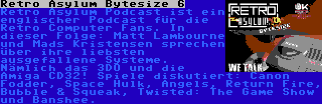 Retro Asylum Bytesize 6 | Retro Asylum Podcast ist ein englischer Podcast für die Retro Computer Fans. In dieser Folge: Matt Lambourne und Mads Kristensen sprechen über ihre liebsten ausgefallene Systeme. Nämlich das 3DO und die Amiga CD32! Spiele diskutiert: Canon Fodder, Space Hulk, Angels, Return Fire, Bubble & Squeak, Twisted: The Game Show und Banshee.